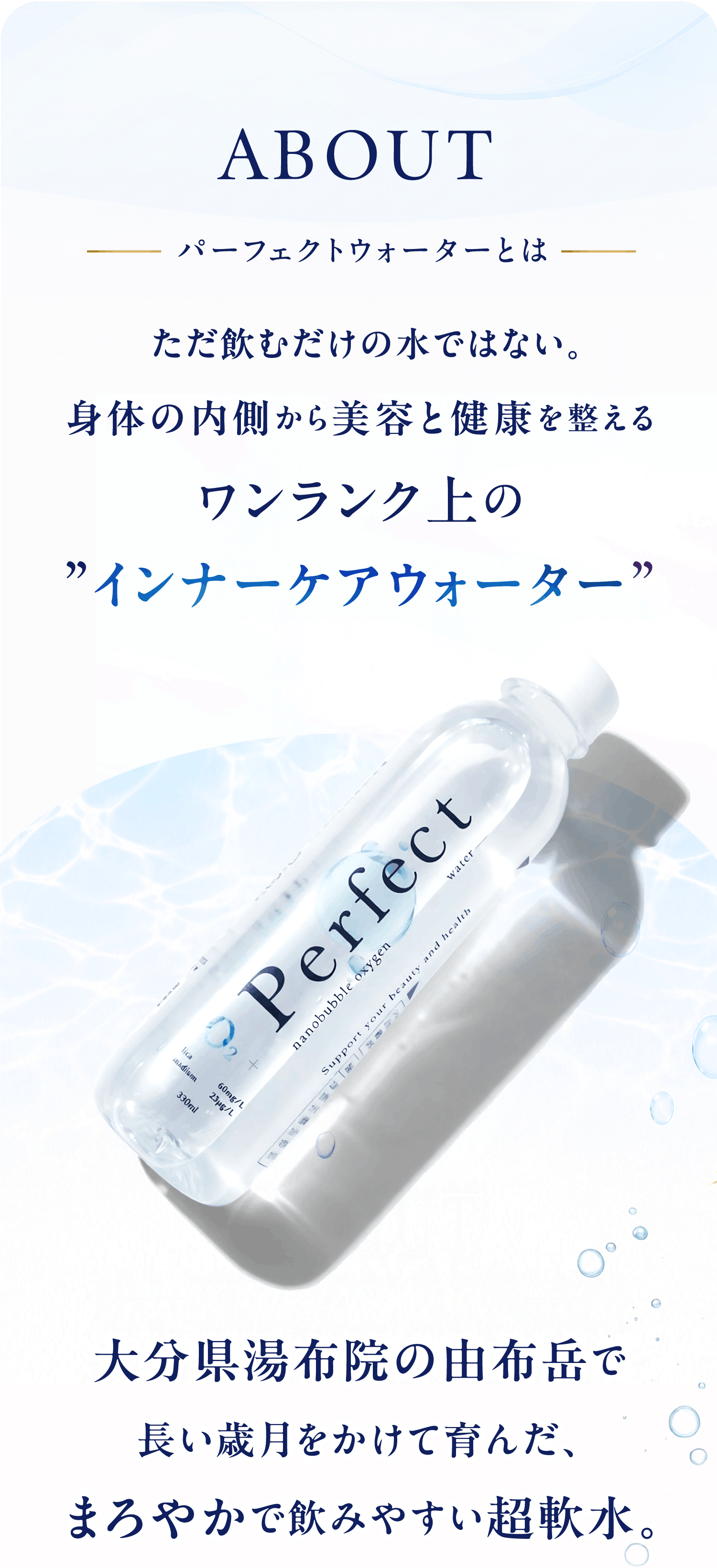 ABOUT パーフェクトウォーターとは。ただ飲むだけの水ではない。身体の内側から美容と健康を整えるワンランク上のインナーケアウォーター。大分県湯布院の由布岳で長い歳月をかけて育んだ、まろやかで飲みやすい超軟水。