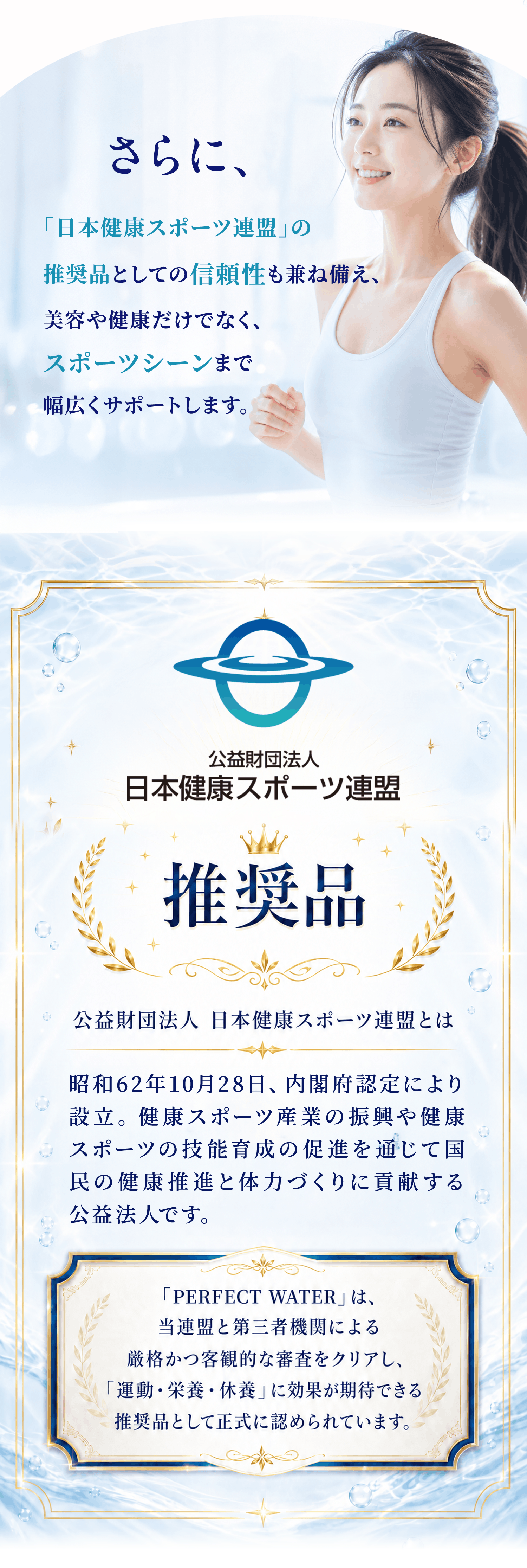 日本健康スポーツ連盟の推奨品としての信頼性を持ち、美容・健康はもちろん、スポーツシーンまで幅広くサポート。公益財団法人 日本健康スポーツ連盟の推奨品として、PERFECT WATERは厳正な審査をクリアし、運動・栄養・休養に効果を期待できる商品として正式に認められています。